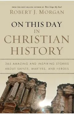 On This Day in Christian History: 365 Amazing and Inspiring Stories about Saints, Martyrs and Heroes