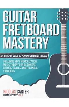 Guitar Fretboard Mastery: An In-Depth Guide to Playing Guitar with Ease, Including Note Memorization, Music Theory for Beginners, Chords, Scales
