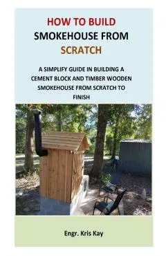 How to Build Smokehouse from Scratch: A simplify guide in building a cement block and a timber wooden smokehouse from scratch to finish