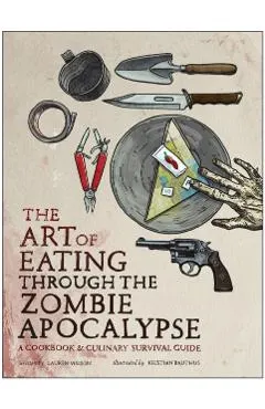 The Art of Eating Through the Zombie Apocalypse: A Cookbook & Culinary Survival Guide