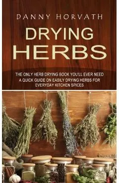 Drying Herbs: The Only Herb Drying Book You'll Ever Need (A Quick Guide on Easily Drying Herbs for Everyday Kitchen Spices)