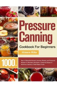 Pressure Canning Cookbook For Beginners: 1000+ Days of Essential Canned, Jammed, Pickled, and Preserved Recipes to Affordably Stockpile a Lifesaving S