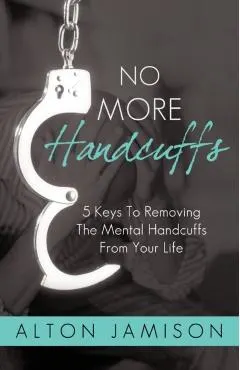 No More Handcuffs: 5 Keys To Removing The Mental Handcuffs From Your Life