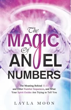 The Magic of Angel Numbers: Meanings Behind 11:11 and Other Number Sequences, and What Your Spirit Guides Are Trying to Tell You