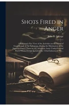 Shots Fired in Anger: A Rifleman's Eye View of the Activities on the Island of Guadalcanal, in the Solomons, During the Elimination of the J