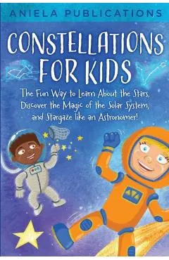 Constellations for Kids: The Fun Way to Learn About the Stars, Discover the Magic of the Solar System, and Stargaze like an Astronomer!