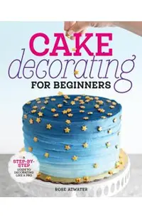 Cake Decorating for Beginners: A Step-By-Step Guide to Decorating Like a Pro