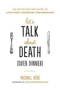 Let's Talk about Death (Over Dinner): An Invitation and Guide to Life's Most Important Conversation
