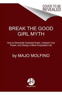 Break the Good Girl Myth: How to Dismantle Outdated Rules, Unleash Your Power, and Design a More Purposeful Life
