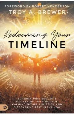 Redeeming Your Timeline: Supernatural Skillsets for Healing Past Wounds, Calming Future Anxieties, and Discovering Rest in the Now
