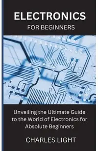 Electronics for Beginners: Unveiling the Ultimate Guide to the World of Electronics for Absolute Beginners