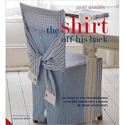 Shirt Off His Back: 30 Projects for Transforming Everyday Shirts Into a Range of Home Accessories