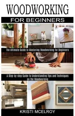 Woodworking for Beginners: The Ultimate Guide to Mastering Woodworking for Beginners (A Step-by-step Guide to Understanding Tips and Techniques o