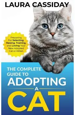 The Complete Guide to Adopting a Cat: Preparing for, Selecting, Raising, Training, and Loving Your New Adopted Cat or Kitten
