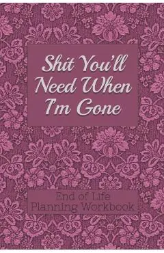 End of Life Planning Workbook: Shit You'll Need When I'm Gone: Makes Sure All Your Important Information in One Easy-to-Find Place