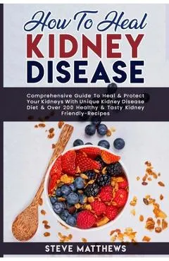 How to Heal Kidney Disease: Comprehensive Guide to Heal and Protect Your Kidneys With Unique Kidney Disease Diet and Over 200 Healthy and Tasty Ki