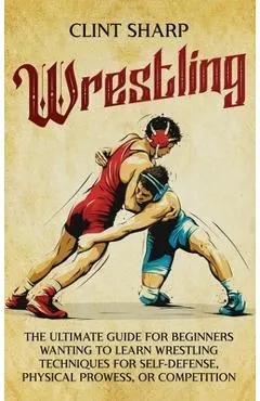 Wrestling: The Ultimate Guide for Beginners Wanting to Learn Wrestling Techniques for Self-Defense, Physical Prowess, or Competit
