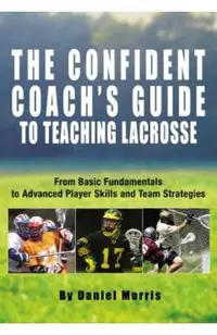 Confident Coach's Guide to Teaching Lacrosse: From Basic Fundamentals To Advanced Player Skills And Team Strategies