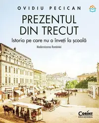 Prezentul din trecut. Istoria pe care nu o înveți la școală. Modernizarea României - Hardcover - Ovidiu Pecican