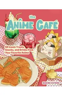 The Anime Café: 50 Iconic Treats, Snacks, and Drinks from Your Favorite Anime