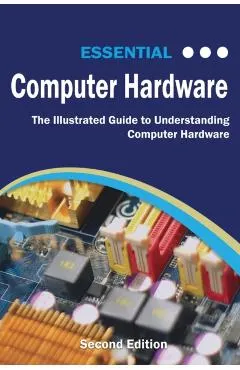 Essential Computer Hardware Second Edition: The Illustrated Guide to Understanding Computer Hardware