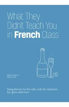 What They Didn't Teach You in French Class: Slang Phrases for the Cafe, Club, Bar, Bedroom, Ball Game and More