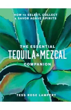 The Essential Tequila & Mezcal Companion: How to Select, Collect & Savor Agave Spirits