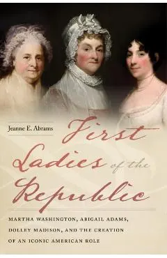 First Ladies of the Republic: Martha Washington, Abigail Adams, Dolley Madison, and the Creation of an Iconic American Role