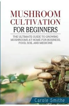 Mushroom cultivation for beginners: The Ultimate Guide To Growing Mushrooms At Home For Business, Food, Soil And Medicine