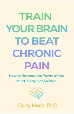Train Your Brain to Beat Chronic Pain: How to Harness the Power of the Mind-Body Connection