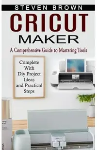 Cricut Maker: A Comprehensive Guide to Mastering Tools (Complete With Diy Project Ideas and Practical Steps)