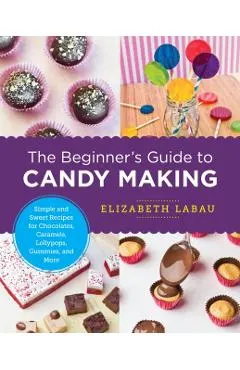 The Beginner's Guide to Candy Making: Simple and Sweet Recipes for Chocolates, Caramels, Lollypops, Gummies, and More