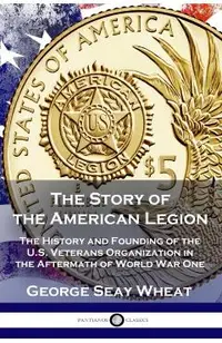 The Story of the American Legion: The History and Founding of the U.S. Veterans Organization in the Aftermath of World War One