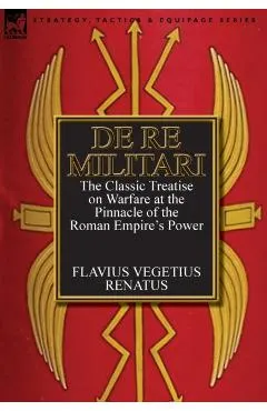 De Re Militari (Concerning Military Affairs): the Classic Treatise on Warfare at the Pinnacle of the Roman Empire's Power