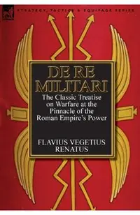 De Re Militari (Concerning Military Affairs): the Classic Treatise on Warfare at the Pinnacle of the Roman Empire's Power