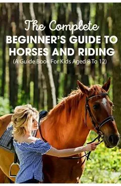 The Complete Beginner's Guide To Horses And Riding A Guide Book For Kids Aged 8 To 12: Essential Handbook For Horse