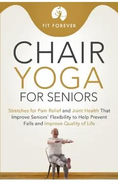 Chair Yoga for Seniors: Stretches for Pain Relief and Joint Health That Improve Seniors' Flexibility to Help Prevent Falls and Improve Quality