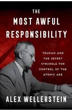 The Most Awful Responsibility: Truman and the Secret Struggle for Control of the Atomic Age