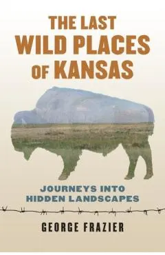 The Last Wild Places of Kansas: Journeys Into Hidden Landscapes