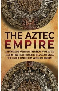 The Aztec Empire: An Enthralling Overview of the History of the Aztecs, Starting with the Settlement in the Valley of Mexico