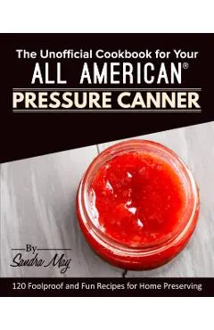 The Unofficial Cookbook for Your All American(R) Pressure Canner: 120 Foolproof and Fun Recipes for Home Preserving