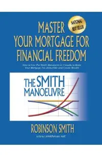 Master Your Mortgage for Financial Freedom: How to Use The Smith Manoeuvre in Canada to Make Your Mortgage Tax-Deductible and Create Wealth
