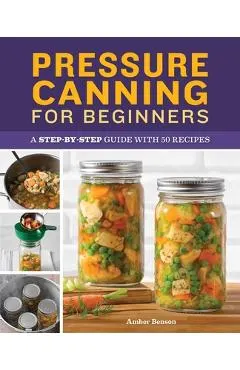 Pressure Canning for Beginners: A Step-By-Step Guide with 50 Recipes
