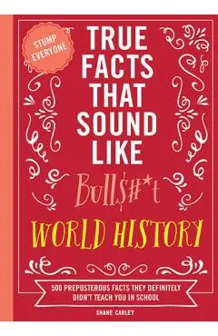 True Facts That Sound Like Bull$#*t: World History: 500 Preposterous Facts They Definitely Didn't Teach You in School