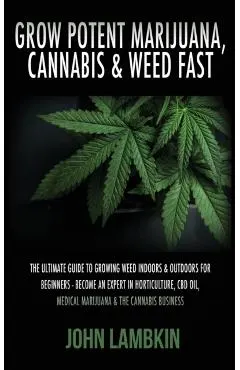 Grow Potent Marijuana, Cannabis & Weed Fast: The Ultimate Guide To Growing Weed Indoors & Outdoors For Beginners - Become An Expert In Horticulture, C