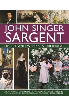 John Singer Sargent: His Life and Works in 500 Images: An Illustrated Exploration of the Artist, His Life and Context, with a Gallery of 300 Paintings