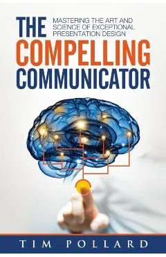 The Compelling Communicator: Mastering the Art and Science of Exceptional Presentation Design