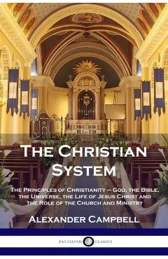The Christian System: The Principles of Christianity - God, the Bible, the Universe, the Life of Jesus Christ and the Role of the Church and
