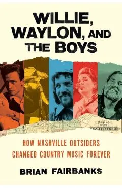 Willie, Waylon, and the Boys: How Nashville Outsiders Changed Country Music Forever