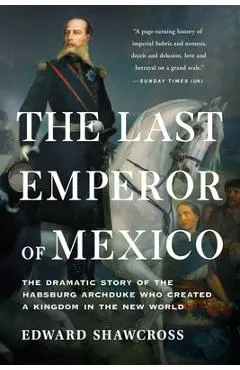 The Last Emperor of Mexico: The Dramatic Story of the Habsburg Archduke Who Created a Kingdom in the New World